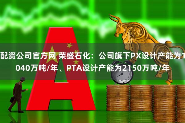 配资公司官方网 荣盛石化：公司旗下PX设计产能为1040万吨/年、PTA设计产能为2150万吨/年