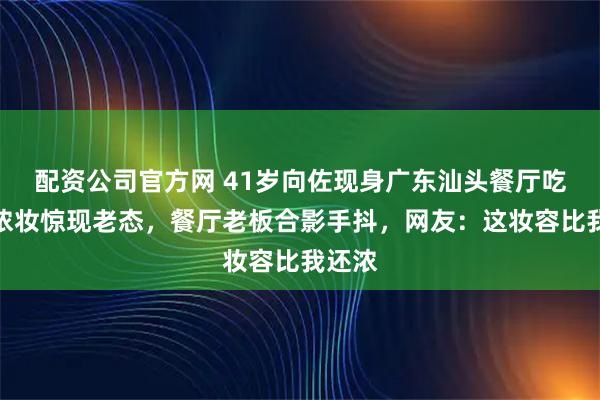 配资公司官方网 41岁向佐现身广东汕头餐厅吃饭，浓妆惊现老态，餐厅老板合影手抖，网友：这妆容比我还浓
