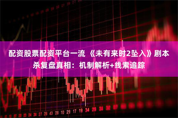 配资股票配资平台一流 《未有来时2坠入》剧本杀复盘真相：机制解析+线索追踪