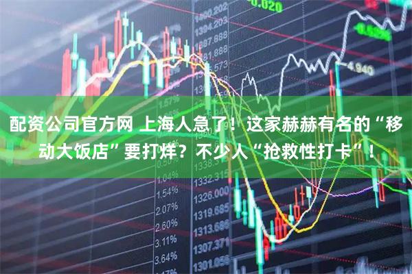 配资公司官方网 上海人急了！这家赫赫有名的“移动大饭店”要打烊？不少人“抢救性打卡”！