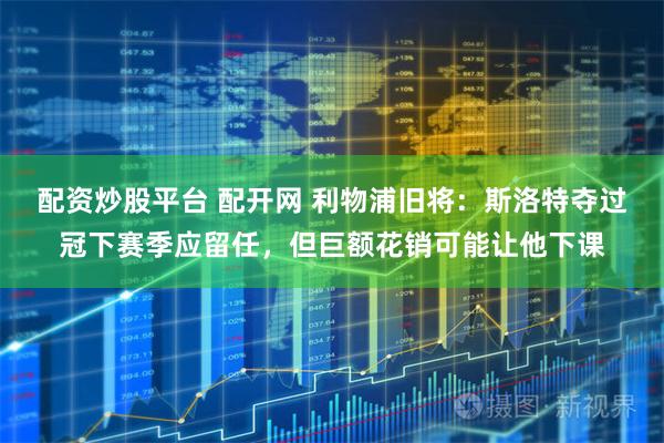配资炒股平台 配开网 利物浦旧将：斯洛特夺过冠下赛季应留任，但巨额花销可能让他下课