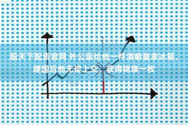 股天下配资官网 外公留给他一件清朝皇家冰箱,建国后他无偿上交,获得锦旗一枚