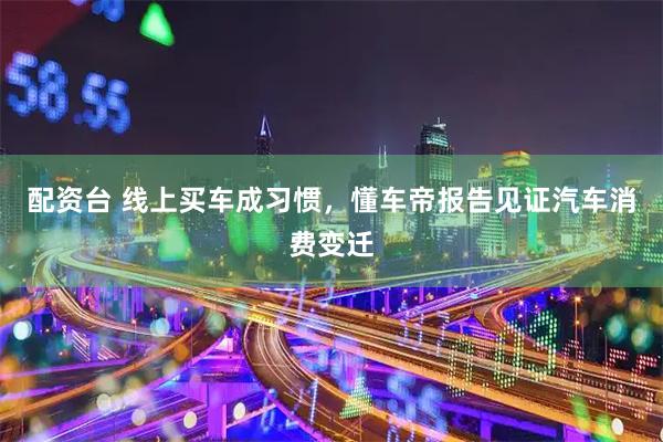 配资台 线上买车成习惯，懂车帝报告见证汽车消费变迁