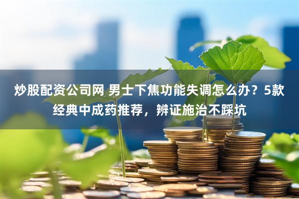 炒股配资公司网 男士下焦功能失调怎么办？5款经典中成药推荐，辨证施治不踩坑